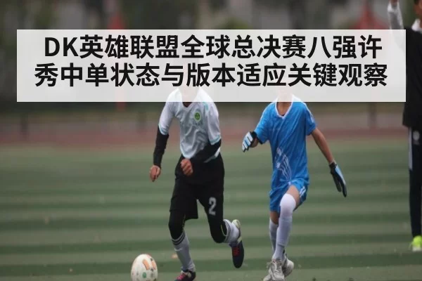 DK英雄联盟全球总决赛八强许秀中单状态与版本适应关键观察
